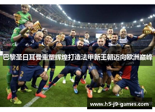 巴黎圣日耳曼重塑辉煌打造法甲新王朝迈向欧洲巅峰 巴黎圣日耳曼重塑辉煌打造法甲新王朝迈向欧洲巅峰