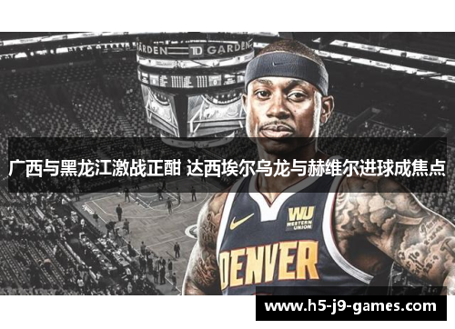 广西与黑龙江激战正酣 达西埃尔乌龙与赫维尔进球成焦点
