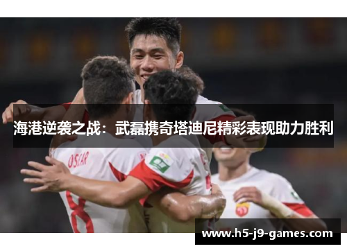 海港逆袭之战:武磊携奇塔迪尼精彩表现助力胜利 海港逆袭之战:武磊携奇塔迪尼精彩表现助力胜利