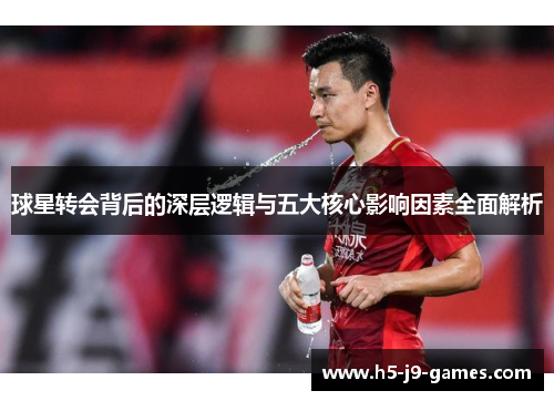 球星转会背后的深层逻辑与五大核心影响因素全面解析 球星转会背后的深层逻辑与五大核心影响因素全面解析