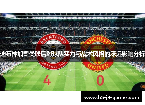 迪布林加盟曼联后对球队实力与战术风格的深远影响分析 迪布林加盟曼联后对球队实力与战术风格的深远影响分析