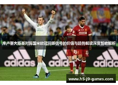 库卢塞夫斯基对阵国米欧冠回暖信号的价值与趋势解读深度前瞻解析 库卢塞夫斯基对阵国米欧冠回暖信号的价值与趋势解读深度前瞻解析