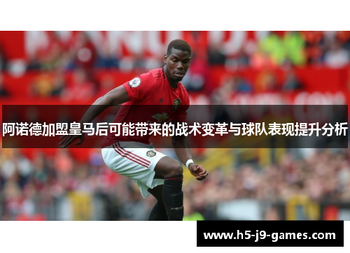 阿诺德加盟皇马后可能带来的战术变革与球队表现提升分析 阿诺德加盟皇马后可能带来的战术变革与球队表现提升分析