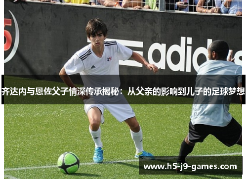齐达内与恩佐父子情深传承揭秘:从父亲的影响到儿子的足球梦想 齐达内与恩佐父子情深传承揭秘:从父亲的影响到儿子的足球梦想
