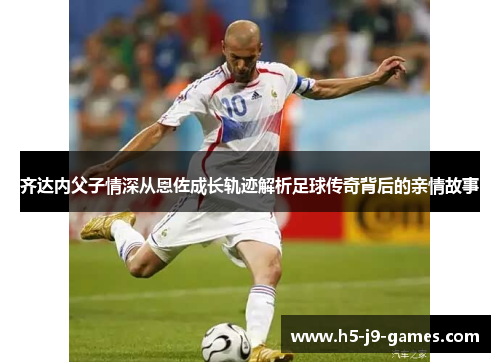 齐达内父子情深从恩佐成长轨迹解析足球传奇背后的亲情故事 齐达内父子情深从恩佐成长轨迹解析足球传奇背后的亲情故事