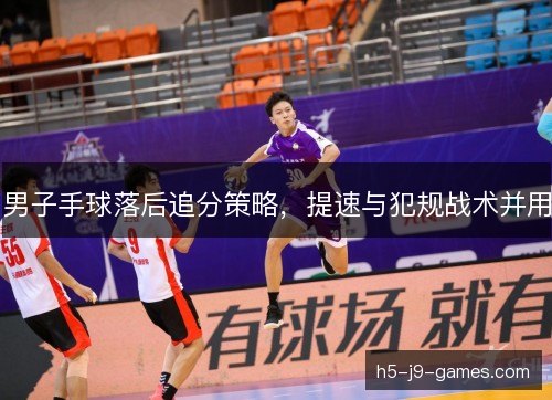 男子手球落后追分策略，提速与犯规战术并用